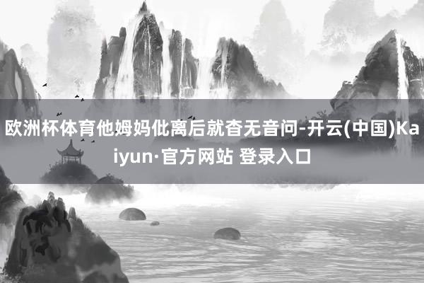 欧洲杯体育他姆妈仳离后就杳无音问-开云(中国)Kaiyun·官方网站 登录入口