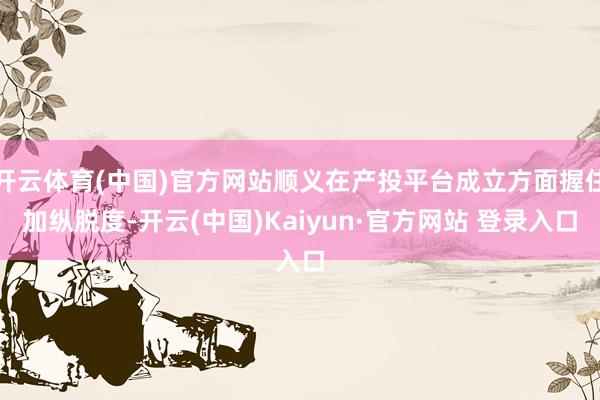 开云体育(中国)官方网站顺义在产投平台成立方面握住加纵脱度-开云(中国)Kaiyun·官方网站 登录入口