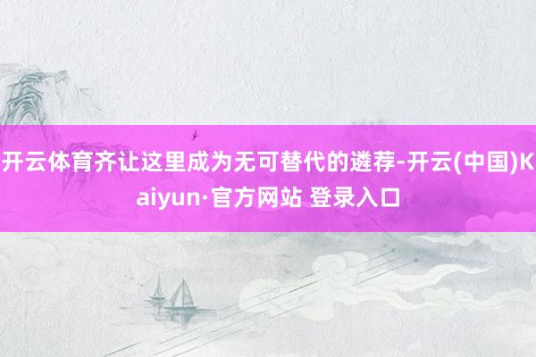 开云体育齐让这里成为无可替代的遴荐-开云(中国)Kaiyun·官方网站 登录入口