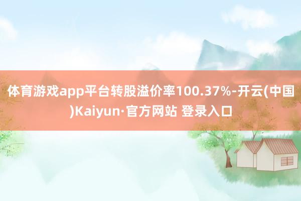 体育游戏app平台转股溢价率100.37%-开云(中国)Kaiyun·官方网站 登录入口