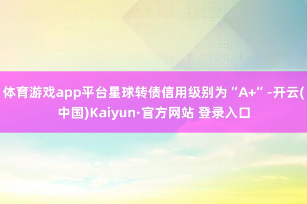 体育游戏app平台星球转债信用级别为“A+”-开云(中国)Kaiyun·官方网站 登录入口