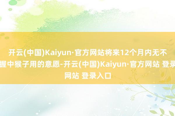 开云(中国)Kaiyun·官方网站将来12个月内无不时增握中猴子用的意愿-开云(中国)Kaiyun·官方网站 登录入口