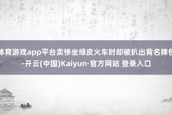 体育游戏app平台卖惨坐绿皮火车时却被扒出背名牌包-开云(中国)Kaiyun·官方网站 登录入口
