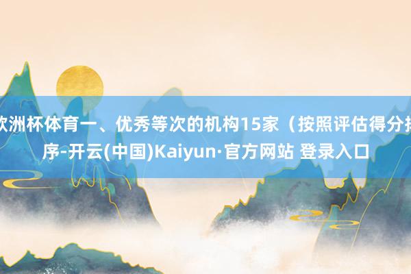 欧洲杯体育一、优秀等次的机构15家（按照评估得分排序-开云(中国)Kaiyun·官方网站 登录入口
