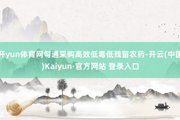 开yun体育网勾通采购高效低毒低残留农药-开云(中国)Kaiyun·官方网站 登录入口