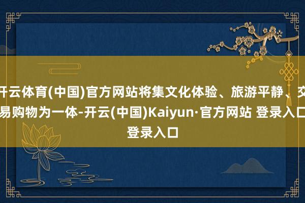 开云体育(中国)官方网站将集文化体验、旅游平静、交易购物为一体-开云(中国)Kaiyun·官方网站 登录入口