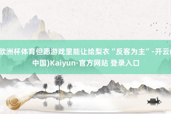 欧洲杯体育但愿游戏里能让绘梨衣“反客为主”-开云(中国)Kaiyun·官方网站 登录入口