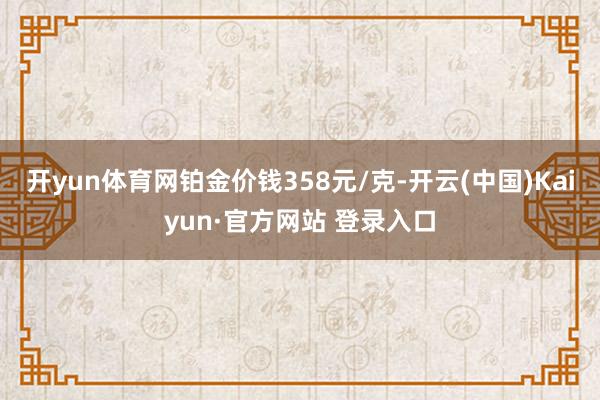 开yun体育网铂金价钱358元/克-开云(中国)Kaiyun·官方网站 登录入口