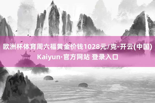 欧洲杯体育周六福黄金价钱1028元/克-开云(中国)Kaiyun·官方网站 登录入口