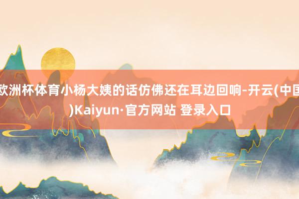 欧洲杯体育小杨大姨的话仿佛还在耳边回响-开云(中国)Kaiyun·官方网站 登录入口