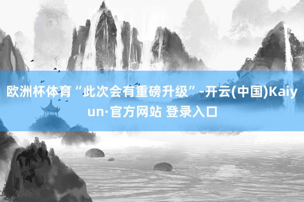 欧洲杯体育“此次会有重磅升级”-开云(中国)Kaiyun·官方网站 登录入口