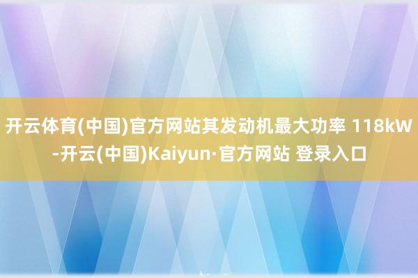 开云体育(中国)官方网站其发动机最大功率 118kW-开云(中国)Kaiyun·官方网站 登录入口