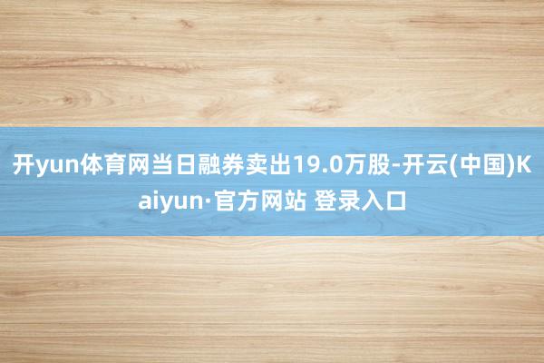 开yun体育网当日融券卖出19.0万股-开云(中国)Kaiyun·官方网站 登录入口