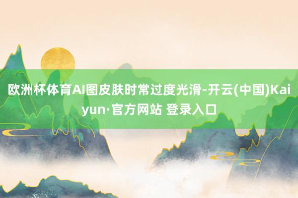 欧洲杯体育AI图皮肤时常过度光滑-开云(中国)Kaiyun·官方网站 登录入口