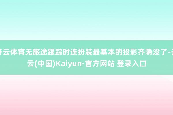 开云体育无旅途跟踪时连扮装最基本的投影齐隐没了-开云(中国)Kaiyun·官方网站 登录入口