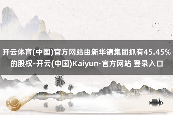 开云体育(中国)官方网站由新华锦集团抓有45.45%的股权-开云(中国)Kaiyun·官方网站 登录入口