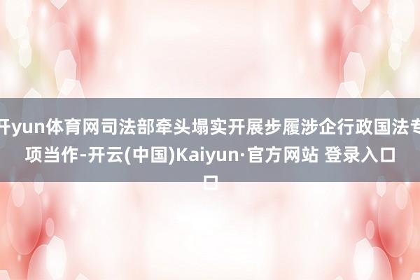 开yun体育网司法部牵头塌实开展步履涉企行政国法专项当作-开云(中国)Kaiyun·官方网站 登录入口