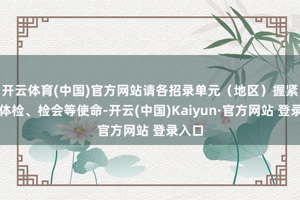 开云体育(中国)官方网站请各招录单元（地区）握紧组织体检、检会等使命-开云(中国)Kaiyun·官方网站 登录入口