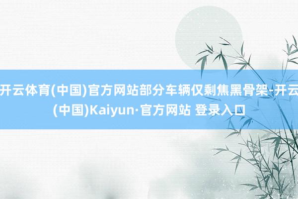 开云体育(中国)官方网站部分车辆仅剩焦黑骨架-开云(中国)Kaiyun·官方网站 登录入口