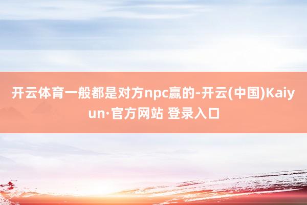开云体育一般都是对方npc赢的-开云(中国)Kaiyun·官方网站 登录入口