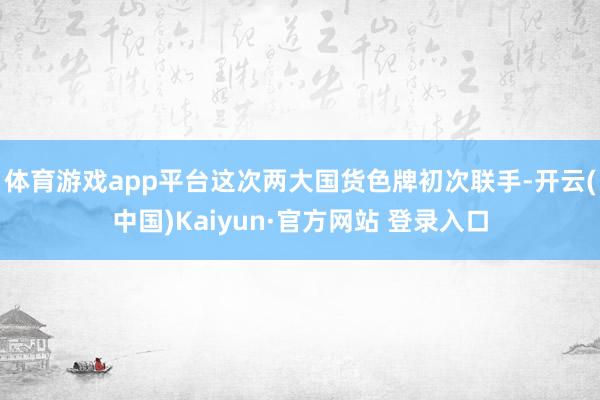 体育游戏app平台这次两大国货色牌初次联手-开云(中国)Kaiyun·官方网站 登录入口