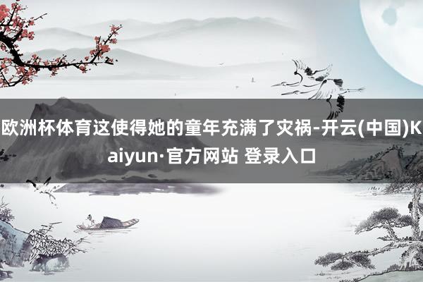 欧洲杯体育这使得她的童年充满了灾祸-开云(中国)Kaiyun·官方网站 登录入口