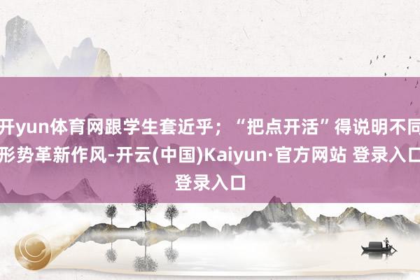 开yun体育网跟学生套近乎；“把点开活”得说明不同形势革新作风-开云(中国)Kaiyun·官方网站 登录入口