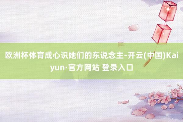 欧洲杯体育成心识她们的东说念主-开云(中国)Kaiyun·官方网站 登录入口