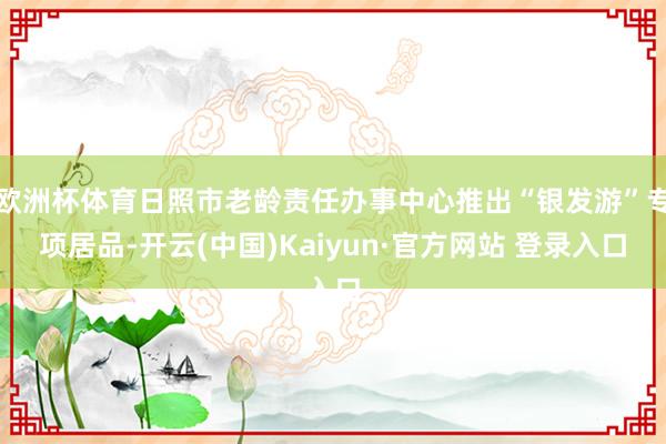 欧洲杯体育日照市老龄责任办事中心推出“银发游”专项居品-开云(中国)Kaiyun·官方网站 登录入口