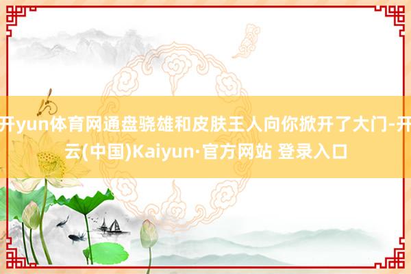 开yun体育网通盘骁雄和皮肤王人向你掀开了大门-开云(中国)Kaiyun·官方网站 登录入口
