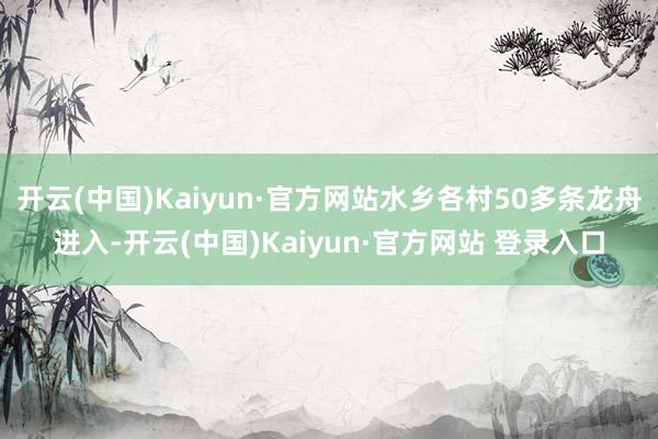 开云(中国)Kaiyun·官方网站水乡各村50多条龙舟进入-开云(中国)Kaiyun·官方网站 登录入口