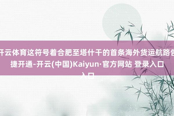 开云体育这符号着合肥至塔什干的首条海外货运航路告捷开通-开云(中国)Kaiyun·官方网站 登录入口
