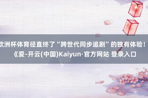 欧洲杯体育径直终了“跨世代同步追剧”的独有体验！ 《爱-开云(中国)Kaiyun·官方网站 登录入口