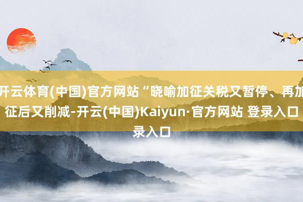 开云体育(中国)官方网站“晓喻加征关税又暂停、再加征后又削减-开云(中国)Kaiyun·官方网站 登录入口