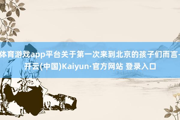 体育游戏app平台关于第一次来到北京的孩子们而言-开云(中国)Kaiyun·官方网站 登录入口