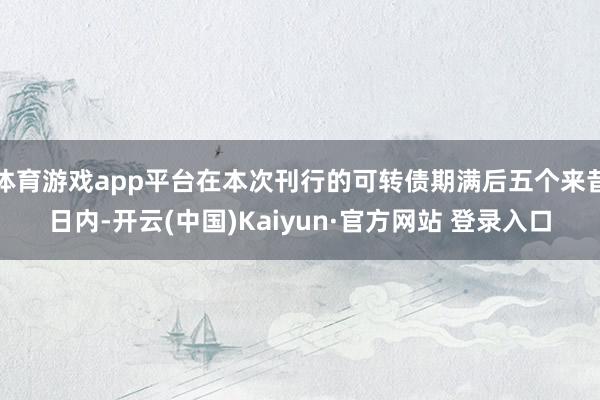 体育游戏app平台在本次刊行的可转债期满后五个来昔日内-开云(中国)Kaiyun·官方网站 登录入口