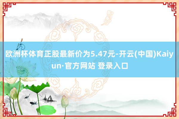 欧洲杯体育正股最新价为5.47元-开云(中国)Kaiyun·官方网站 登录入口