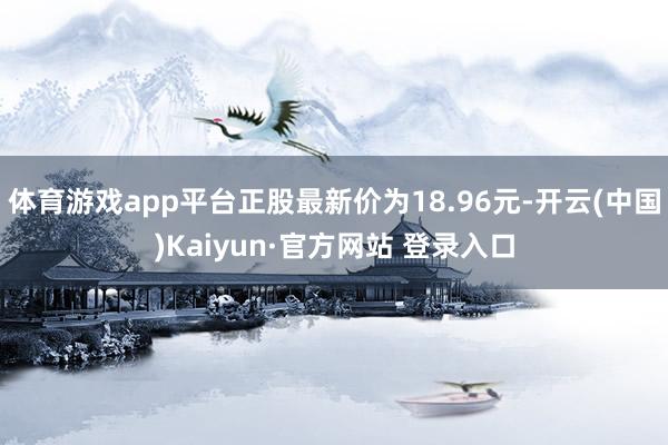 体育游戏app平台正股最新价为18.96元-开云(中国)Kaiyun·官方网站 登录入口
