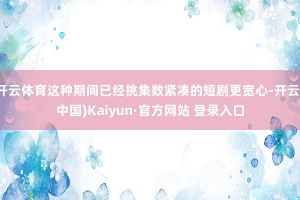 开云体育这种期间已经挑集数紧凑的短剧更宽心-开云(中国)Kaiyun·官方网站 登录入口