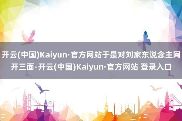 开云(中国)Kaiyun·官方网站于是对刘家东说念主网开三面-开云(中国)Kaiyun·官方网站 登录入口