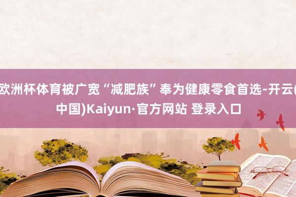 欧洲杯体育被广宽“减肥族”奉为健康零食首选-开云(中国)Kaiyun·官方网站 登录入口