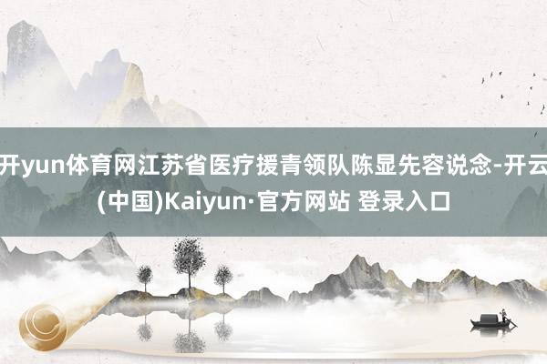 开yun体育网江苏省医疗援青领队陈显先容说念-开云(中国)Kaiyun·官方网站 登录入口