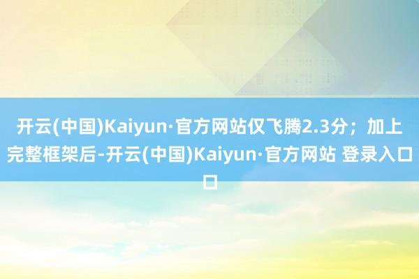 开云(中国)Kaiyun·官方网站仅飞腾2.3分；加上完整框架后-开云(中国)Kaiyun·官方网站 登录入口