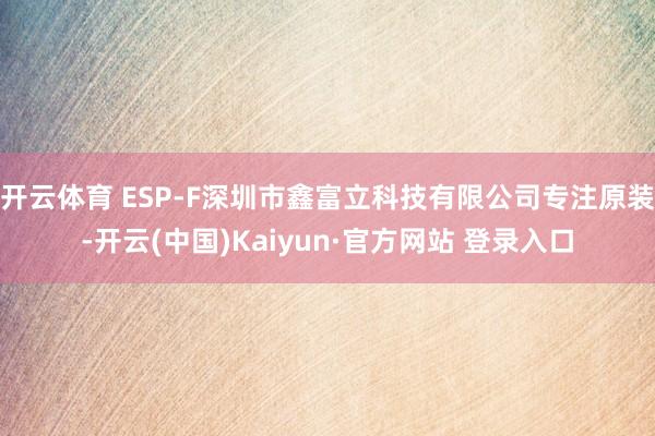 开云体育 ESP-F深圳市鑫富立科技有限公司专注原装-开云(中国)Kaiyun·官方网站 登录入口