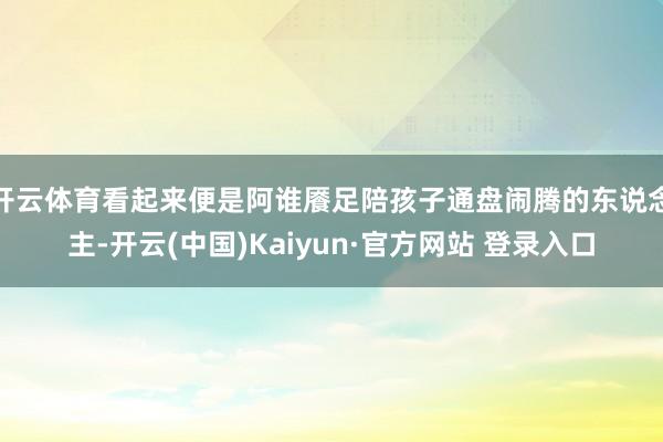 开云体育看起来便是阿谁餍足陪孩子通盘闹腾的东说念主-开云(中国)Kaiyun·官方网站 登录入口