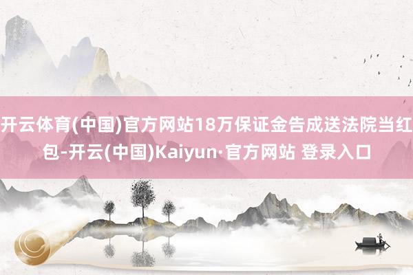 开云体育(中国)官方网站18万保证金告成送法院当红包-开云(中国)Kaiyun·官方网站 登录入口