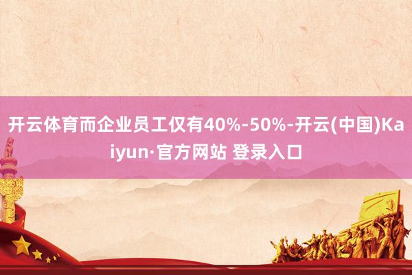 开云体育而企业员工仅有40%-50%-开云(中国)Kaiyun·官方网站 登录入口