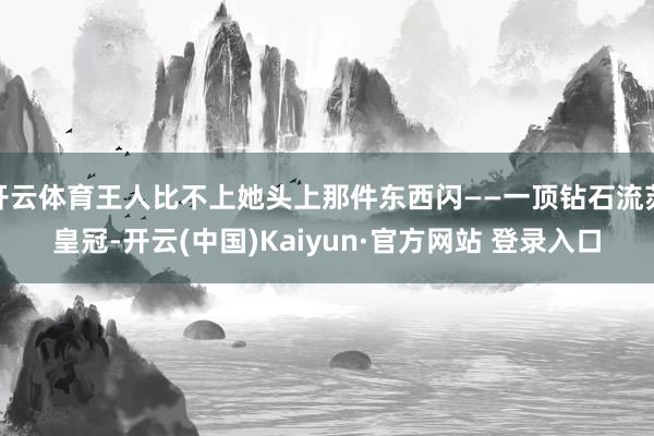 开云体育王人比不上她头上那件东西闪——一顶钻石流苏皇冠-开云(中国)Kaiyun·官方网站 登录入口