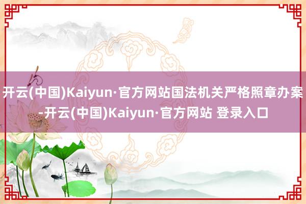 开云(中国)Kaiyun·官方网站国法机关严格照章办案-开云(中国)Kaiyun·官方网站 登录入口
