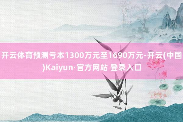 开云体育预测亏本1300万元至1690万元-开云(中国)Kaiyun·官方网站 登录入口